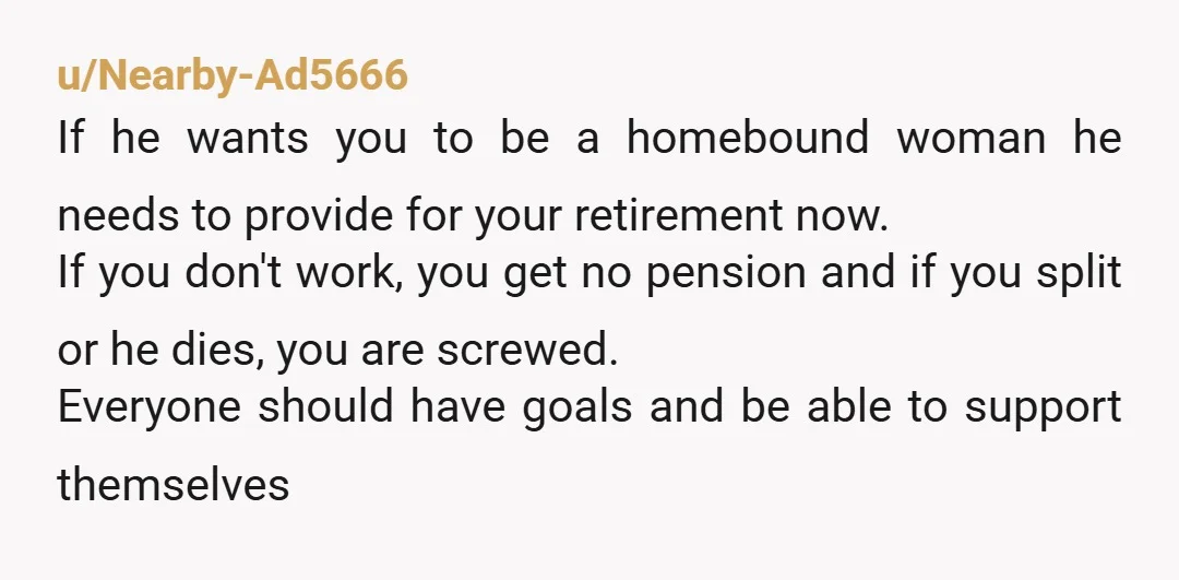 u/Status-War4902 He needs to understand it’s not about your home being “stable” without you working, it’s about you finding purpose and doing something that makes you happy. Also, make sure...