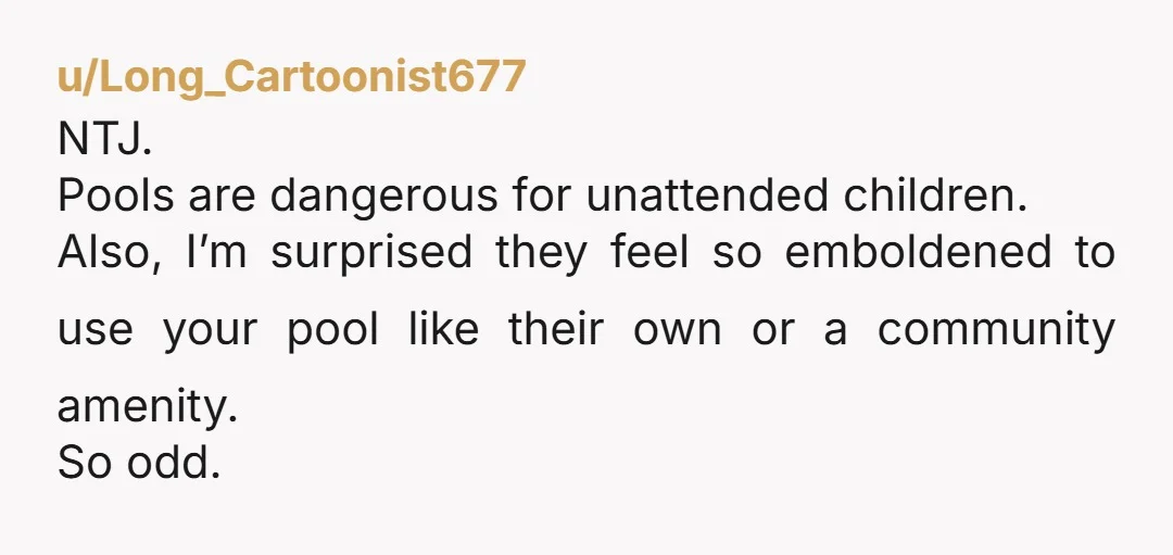 u/ellexarayne NTJ. You aren’t being a ‘mean girl,' you’re avoiding a lawsuit. A pool is an attractive nuisance. If that kid drowns on your property because his parents are lazy...
