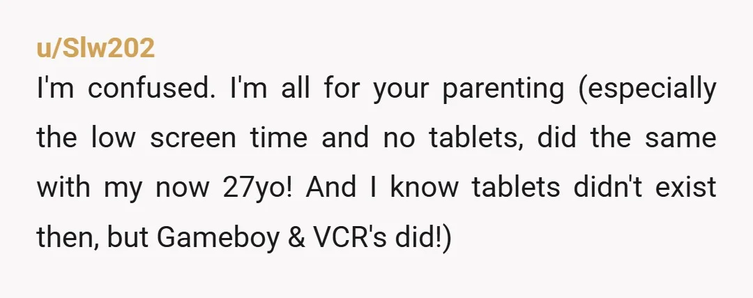 u/Slw202 I'm confused. I'm all for your parenting (especially the low screen time and no tablets, did the same with my now 27yo! And I know tablets didn't exist then,...
