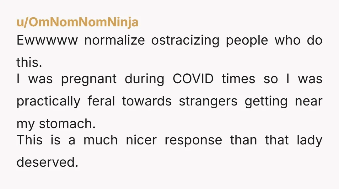 u/Low-maintenancegal Fair play to you. Why anyone feels it's appropriate to fondle a stranger let alone a pregnant woman is beyond me.