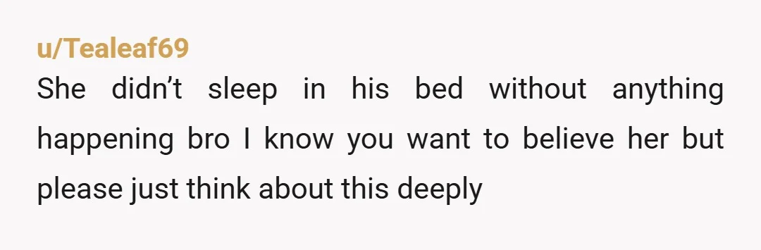 u/Tealeaf69 She didn’t sleep in his bed without anything happening bro I know you want to believe her but please just think about this deeply