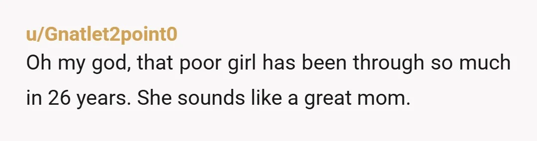 u/Gnatlet2point0
Oh my god, that poor girl has been through so much in 26 years. She sounds like a great mom.