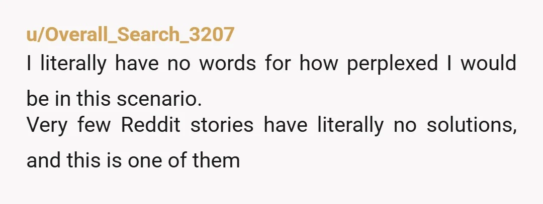 u/Overall_Search_3207 I literally have no words for how perplexed I would be in this scenario. Very few Reddit stories have literally no solutions, and this is one of them
