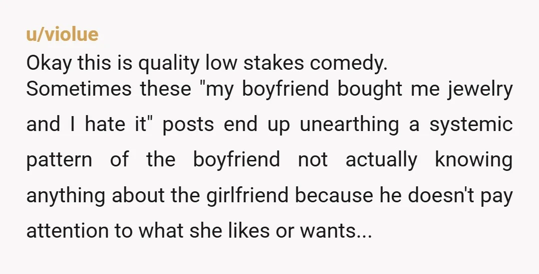 u/violue Okay this is quality low stakes comedy. Sometimes these "my boyfriend bought me jewelry and I hate it" posts end up unearthing a systemic pattern of the boyfriend not...