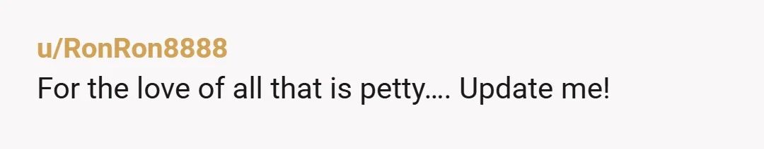u/RonRon8888 For the love of all that is petty…. Update me!