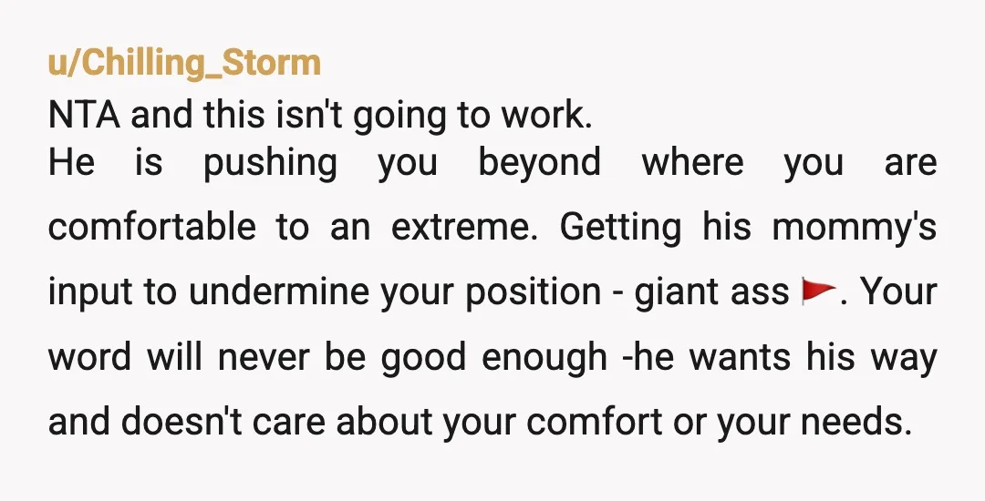 u/Chilling_Storm NTA and this isn't going to work. He is pushing you beyond where you are comfortable to an extreme. Getting his mommy's input to undermine your position - giant...