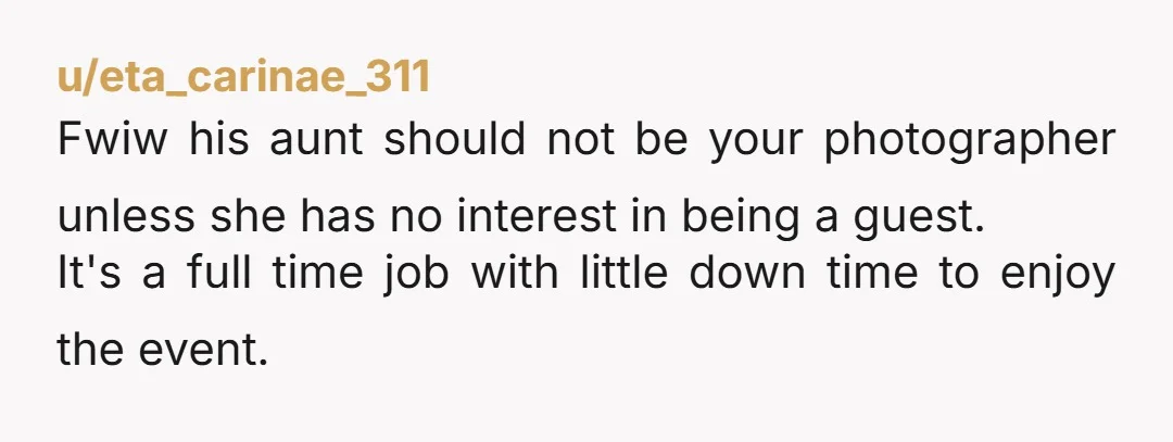 u/eta_carinae_311 Fwiw his aunt should not be your photographer unless she has no interest in being a guest. It's a full time job with little down time to enjoy the...
