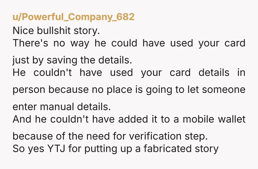 u/Powerful_Company_682 Nice bullshit story. There's no way he could have used your card just by saving the details. He couldn't have used your card details in person because no place...