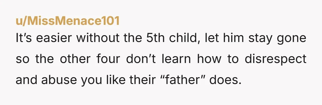 u/MissMenace101
It’s easier without the 5th child, let him stay gone so the other four don’t learn how to disrespect and abuse you like their “father” does.