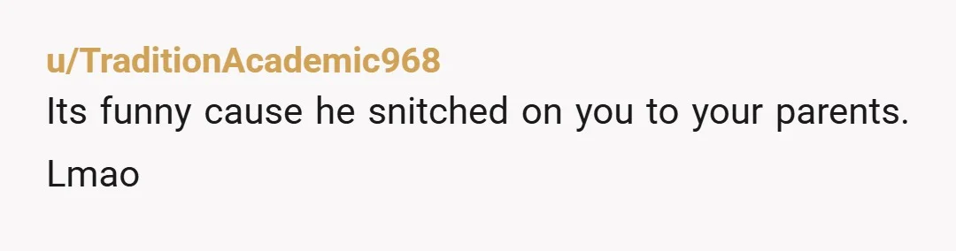 u/Araucaria2024
Next time he comes to you, refuse to talk to him and remind him it's because he went to your parents and snitched on you.