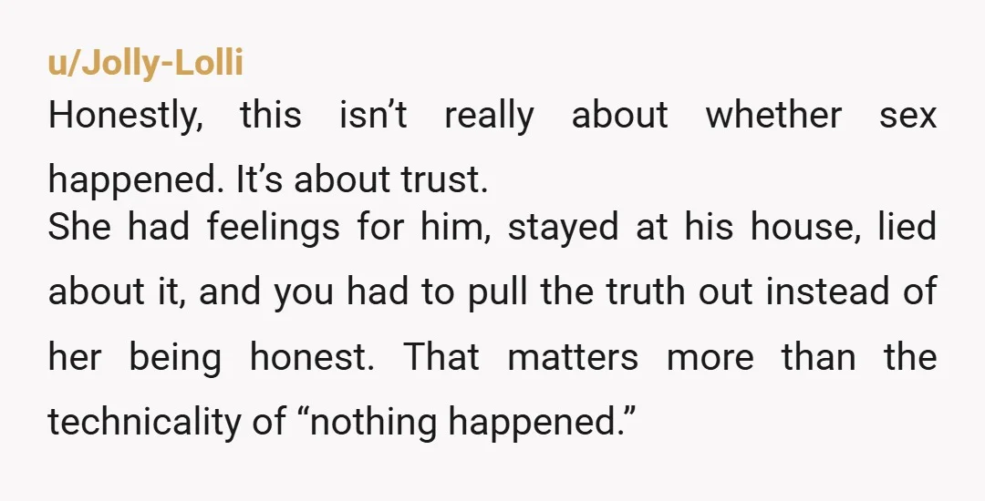 u/Jolly-Lolli Honestly, this isn’t really about whether sex happened. It’s about trust. She had feelings for him, stayed at his house, lied about it, and you had to pull the...