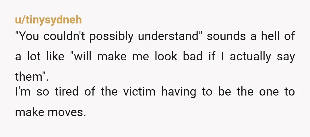 u/tinysydneh "You couldn't possibly understand" sounds a hell of a lot like "will make me look bad if I actually say them". I'm so tired of the victim having to...