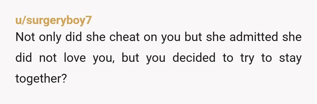 u/surgeryboy7
Not only did she cheat on you but she admitted she did not love you, but you decided to try to stay together?