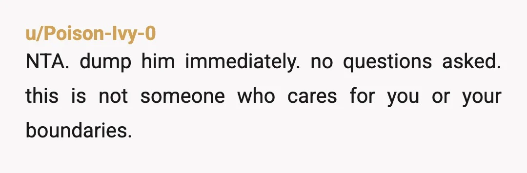 u/Poison-Ivy-0
NTA. dump him immediately. no questions asked. this is not someone who cares for you or your boundaries.