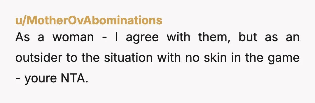 u/MotherOvAbominations As a woman - I agree with them, but as an outsider to the situation with no skin in the game - youre NTA. They spent all evening with...