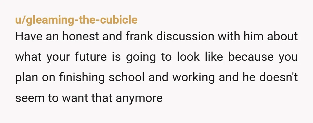 u/9smalltowngirl Be straightforward and honest. Tell him you are finishing your degree and will be getting a job teaching. That being a stay at home wife is not happening. If...