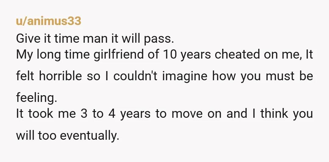 u/animus33 Give it time man it will pass. My long time girlfriend of 10 years cheated on me, It felt horrible so I couldn't imagine how you must be feeling....