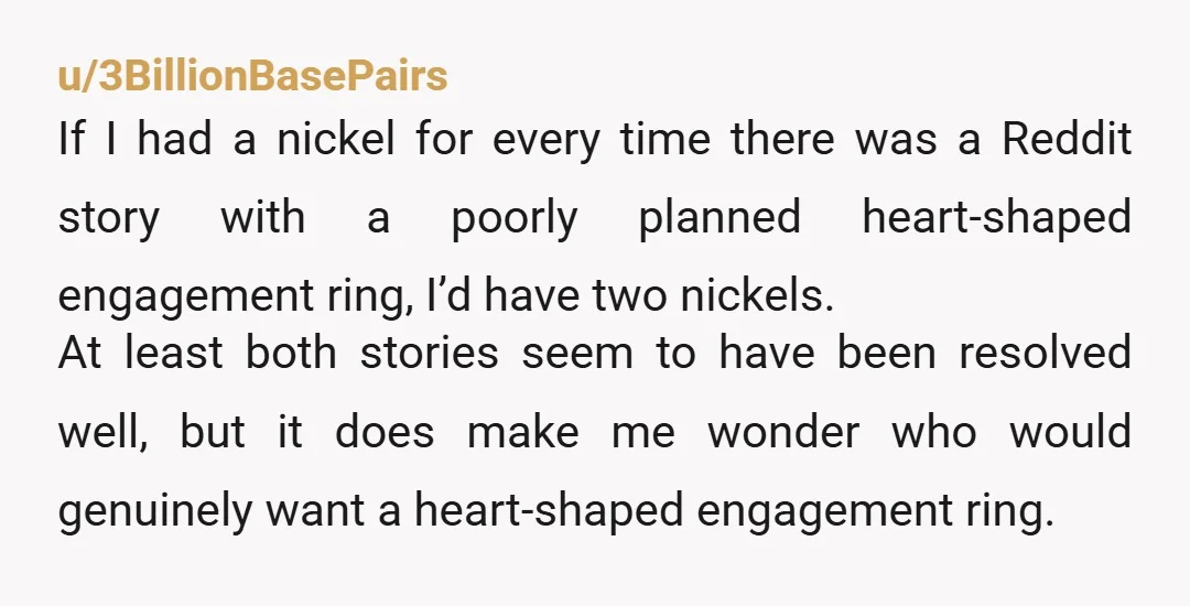 u/3BillionBasePairs If I had a nickel for every time there was a Reddit story with a poorly planned heart-shaped engagement ring, I’d have two nickels. At least both stories seem...