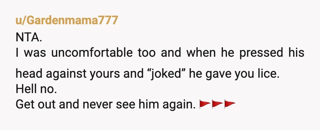 u/Gardenmama777
NTA.
I was uncomfortable too and when he pressed his head against yours and “joked” he gave you lice.
Hell no.
Get out and never see him again. 🚩🚩🚩