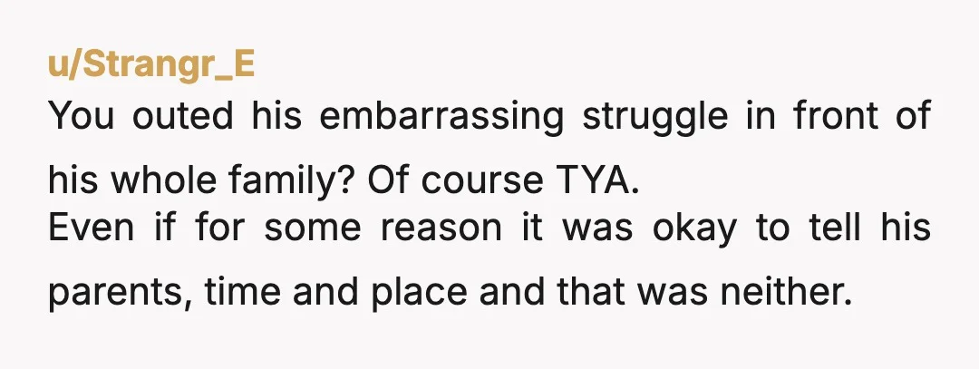 u/New-Waltz-2854 YTA. Why would you sabotage him at a celebration dinner? You know how he feels about his parents and you chose to reveal this information to his parents, other...