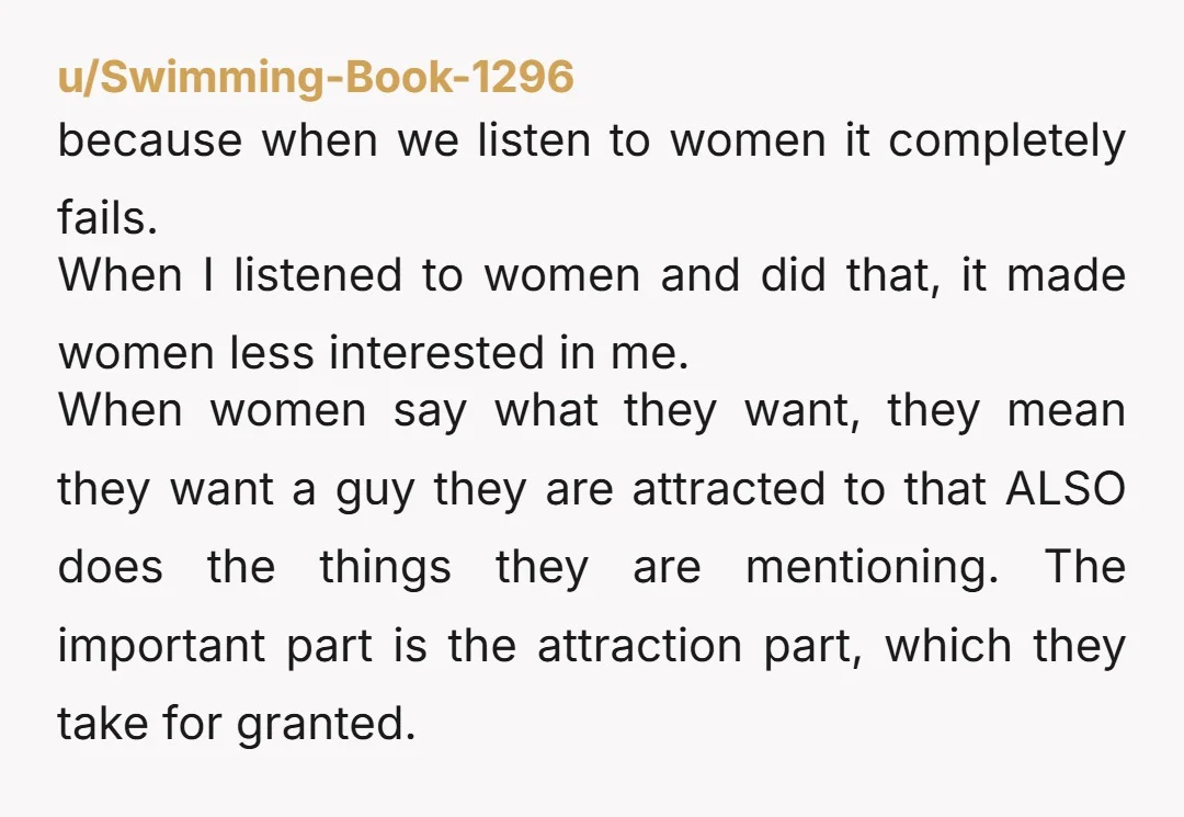u/DobrmanX A lot of the times there is a gap between what women say they find attractive and who they actually date. They will say ‘safe’ things like, “I just...