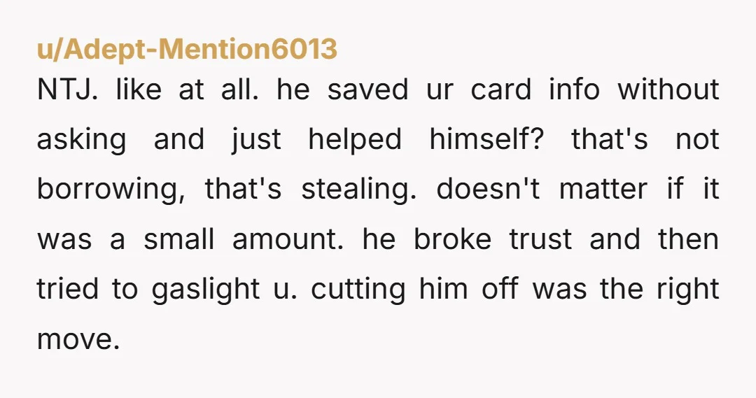 u/Adept-Mention6013 NTJ. like at all. he saved ur card info without asking and just helped himself? that's not borrowing, that's stealing. doesn't matter if it was a small amount. he...