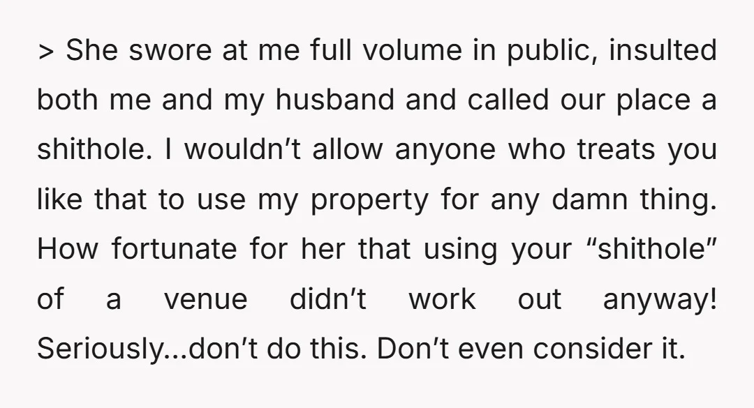 > She swore at me full volume in public, insulted both me and my husband and called our place a shithole. I wouldn’t allow anyone who treats you like that...