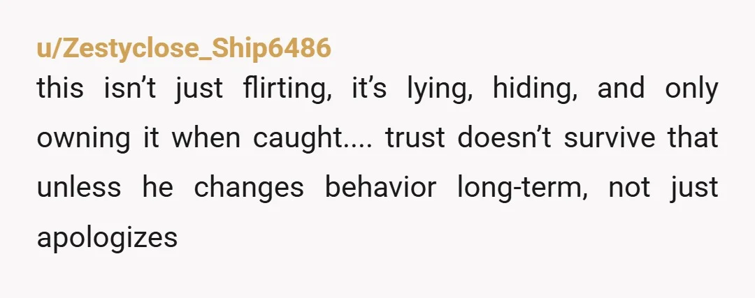 u/Zestyclose_Ship6486 this isn’t just flirting, it’s lying, hiding, and only owning it when caught.... trust doesn’t survive that unless he changes behavior long-term, not just apologizes