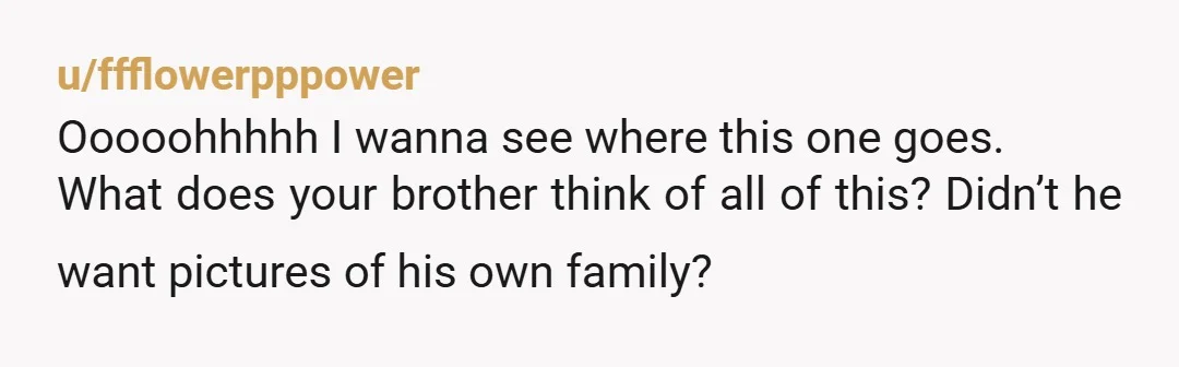 u/ffflowerpppower Ooooohhhhh I wanna see where this one goes. What does your brother think of all of this? Didn’t he want pictures of his own family?