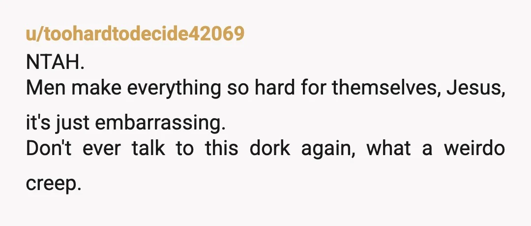 u/toohardtodecide42069
NTAH.
Men make everything so hard for themselves, Jesus, it's just embarrassing.
Don't ever talk to this dork again, what a weirdo creep.