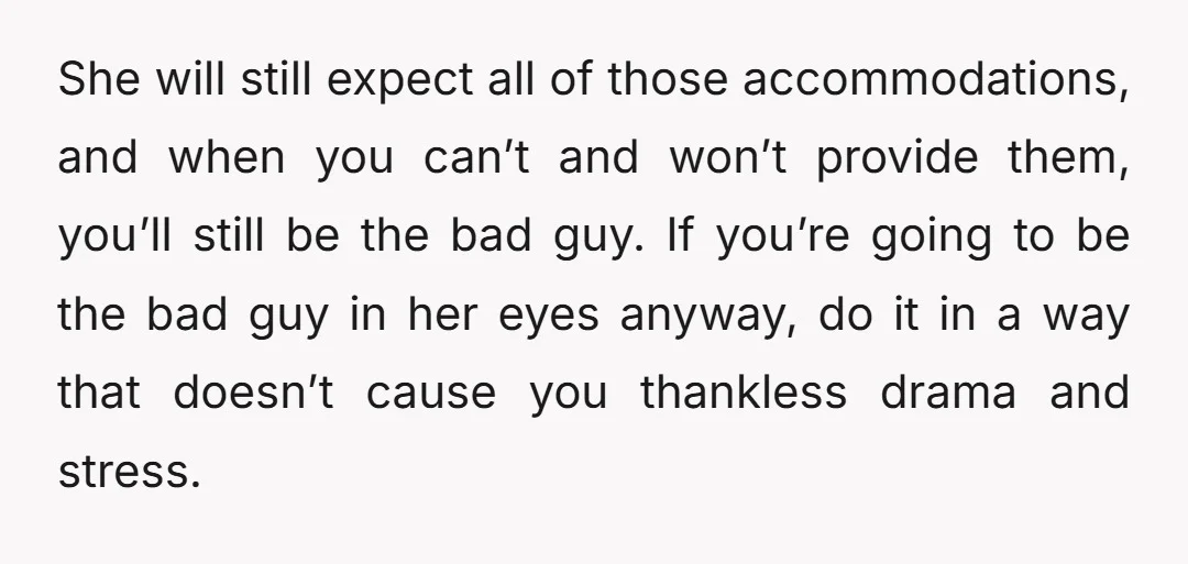She will still expect all of those accommodations, and when you can’t and won’t provide them, you’ll still be the bad guy. If you’re going to be the bad guy...