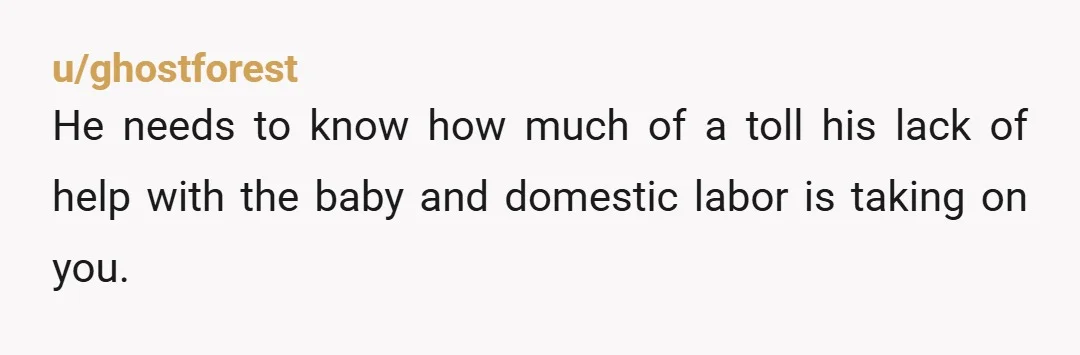 u/ghostforest He needs to know how much of a toll his lack of help with the baby and domestic labor is taking on you. You’re already dealing with a difficult...
