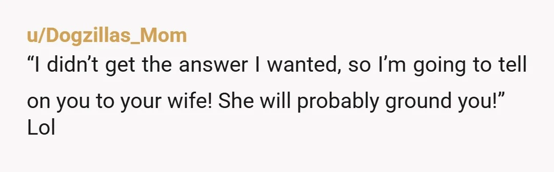 u/Dogzillas_Mom
“I didn’t get the answer I wanted, so I’m going to tell on you to your wife! She will probably ground you!”
Lol