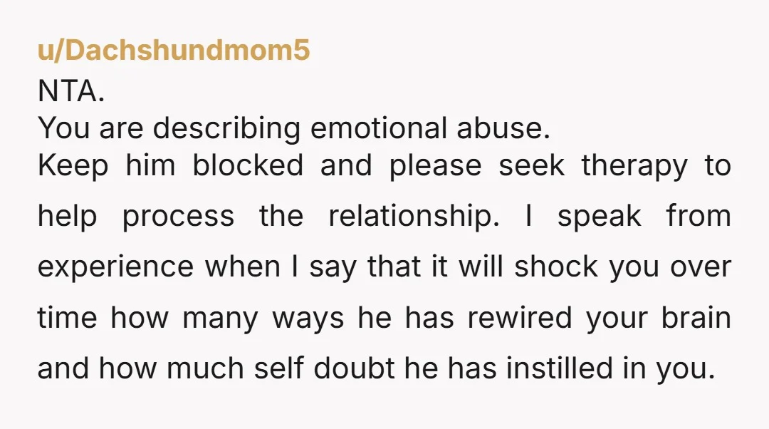 u/Dachshundmom5 NTA. You are describing emotional abuse. Keep him blocked and please seek therapy to help process the relationship. I speak from experience when I say that it will shock...
