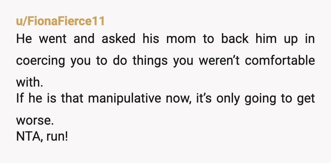 u/FionaFierce11 He went and asked his mom to back him up in coercing you to do things you weren’t comfortable with. If he is that manipulative now, it’s only going...