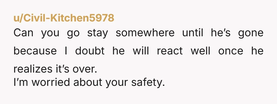 u/Civil-Kitchen5978
Can you go stay somewhere until he’s gone because I doubt he will react well once he realizes it’s over.
I’m worried about your safety.