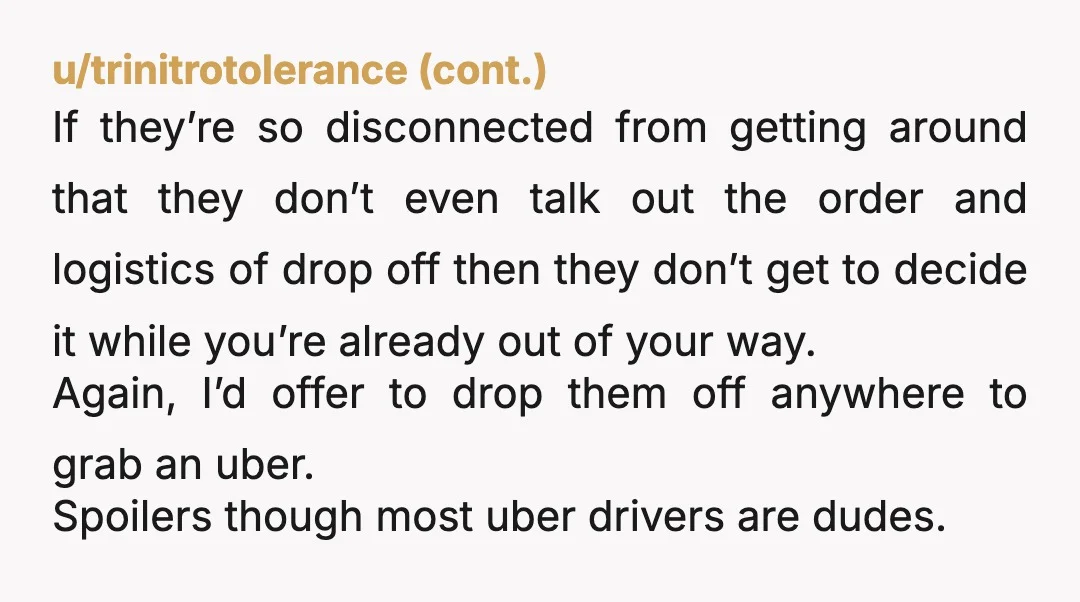 u/TOughStufff If her fear is going to inconvenience you, the person who was giving all of them rides, she should have called a taxi. Let's turn this around. Thank god...