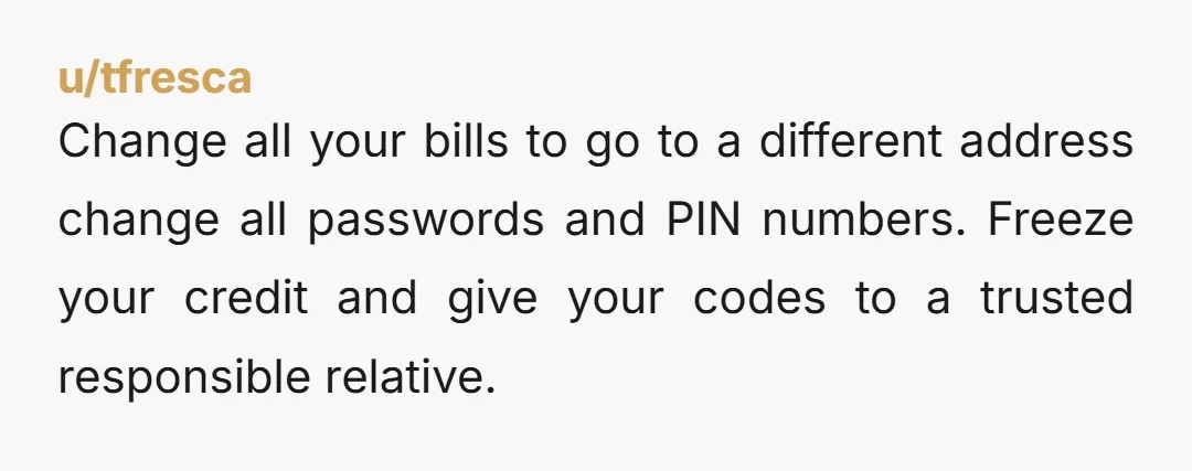 u/tfresca
Change all your bills to go to a different address change all passwords and PIN numbers. Freeze your credit and give your codes to a trusted responsible relative.