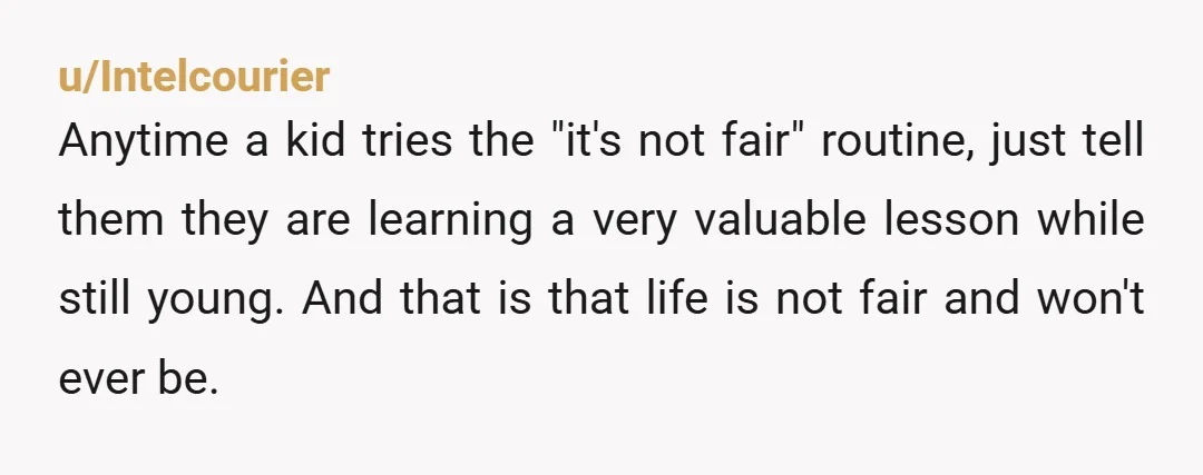 u/Intelcourier Anytime a kid tries the "it's not fair" routine, just tell them they are learning a very valuable lesson while still young. And that is that life is not...