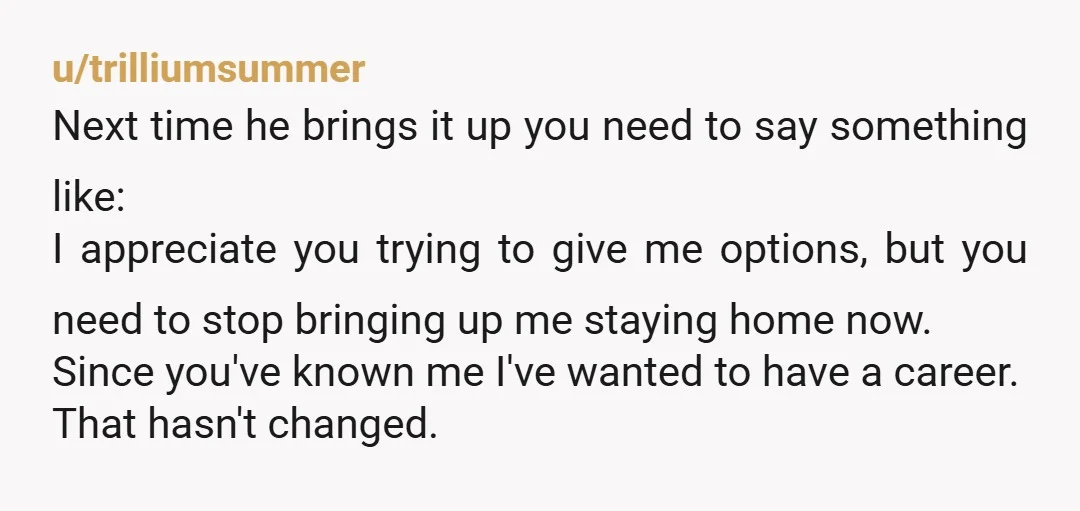 u/curlyq9702 From one that was in the same situation to you: follow your goals. Get the classes signed up. Finish your degree. He likes having you home because it looks...