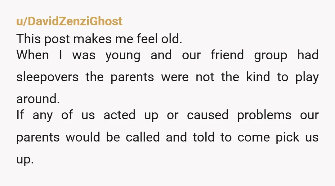 u/DavidZenziGhost This post makes me feel old. When I was young and our friend group had sleepovers the parents were not the kind to play around. If any of us...