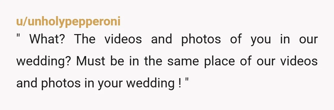 u/unholypepperoni " What? The videos and photos of you in our wedding? Must be in the same place of our videos and photos in your wedding ! "