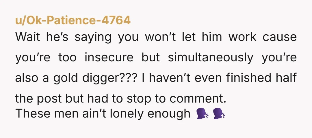 u/Ok-Patience-4764 Wait he’s saying you won’t let him work cause you’re too insecure but simultaneously you’re also a gold digger??? I haven’t even finished half the post but had to...