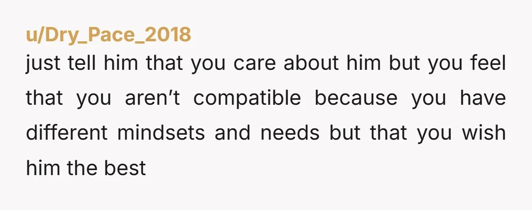 u/Dry_Pace_2018
just tell him that you care about him but you feel that you aren’t compatible because you have different mindsets and needs but that you wish him the best