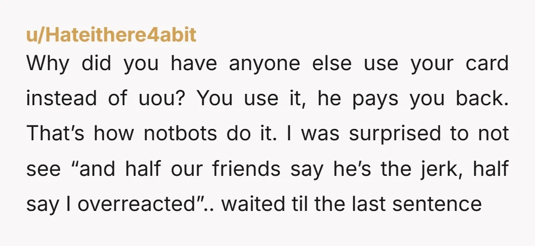 u/Hateithere4abit Why did you have anyone else use your card instead of uou? You use it, he pays you back. That’s how notbots do it. I was surprised to not...