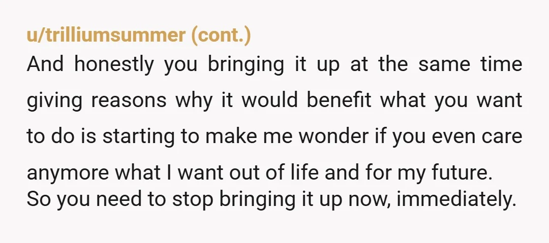 u/smchapman21 No, he doesn’t respect you or support you. If he did, he would have stopped bringing that crap up after your first no. He’s going to keep mentioning it...