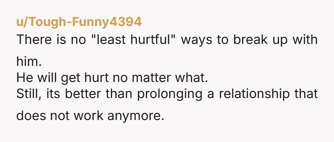 u/Tough-Funny4394 There is no "least hurtful" ways to break up with him. He will get hurt no matter what. Still, its better than prolonging a relationship that does not work...