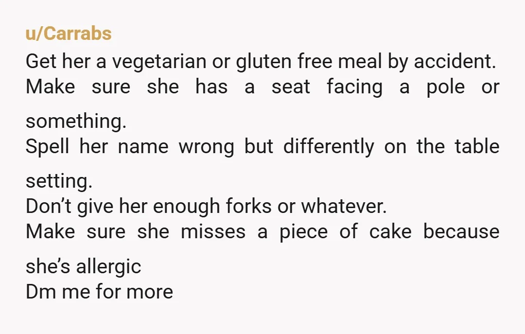 u/Carrabs Get her a vegetarian or gluten free meal by accident. Make sure she has a seat facing a pole or something. Spell her name wrong but differently on the...