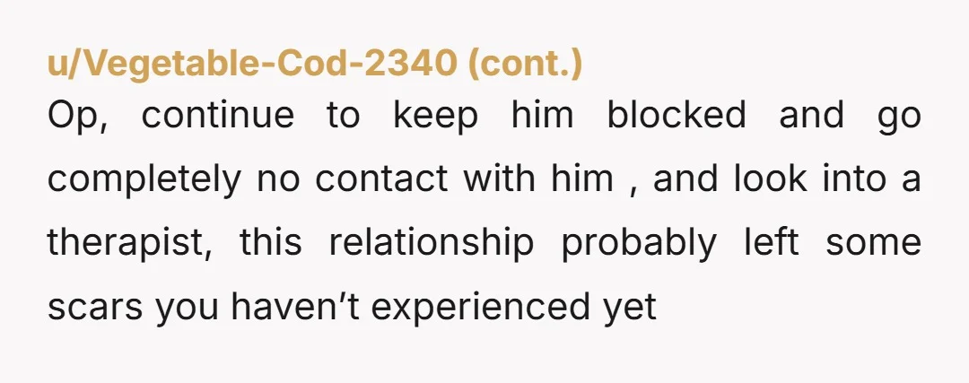 u/GabrielleArcha Sounds like you were dealing with a narcissist. Cutting him off and going cold turkey may be the best way to protect your peace and begin repairing your mental...