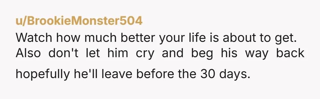 u/BrookieMonster504
Watch how much better your life is about to get.
Also don't let him cry and beg his way back hopefully he'll leave before the 30 days.